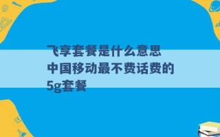 飞享套餐是什么意思 中国移动最不费话费的5g套餐 