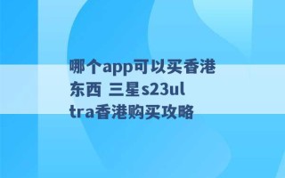 哪个app可以买香港东西 三星s23ultra香港购买攻略 