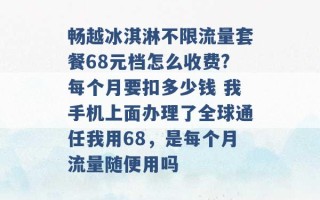 畅越冰淇淋不限流量套餐68元档怎么收费?每个月要扣多少钱 我手机上面办理了全球通任我用68，是每个月流量随便用吗 