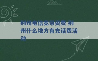 荆州电信宽带资费 荆州什么地方有充话费活动 