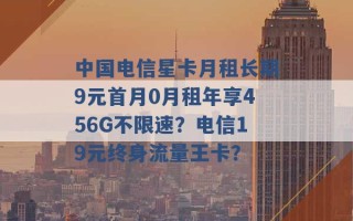 中国电信星卡月租长期9元首月0月租年享456G不限速？电信19元终身流量王卡？ 