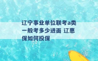 辽宁事业单位联考a类一般考多少进面 辽惠保如何投保 