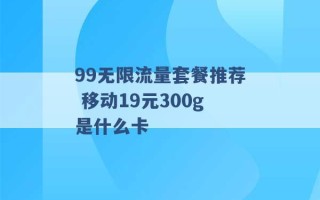 99无限流量套餐推荐 移动19元300g是什么卡 