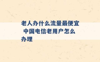 老人办什么流量最便宜 中国电信老用户怎么办理 