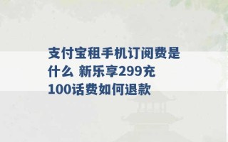 支付宝租手机订阅费是什么 新乐享299充100话费如何退款 