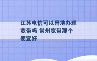 江苏电信可以异地办理宽带吗 常州宽带那个便宜好 