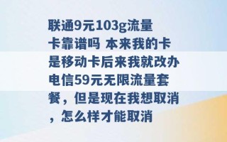 联通9元103g流量卡靠谱吗 本来我的卡是移动卡后来我就改办电信59元无限流量套餐，但是现在我想取消，怎么样才能取消 