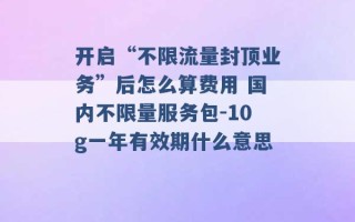 开启“不限流量封顶业务”后怎么算费用 国内不限量服务包-10g一年有效期什么意思 