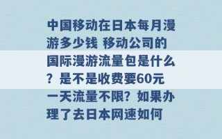 中国移动在日本每月漫游多少钱 移动公司的国际漫游流量包是什么？是不是收费要60元一天流量不限？如果办理了去日本网速如何 