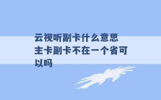 云视听副卡什么意思 主卡副卡不在一个省可以吗 