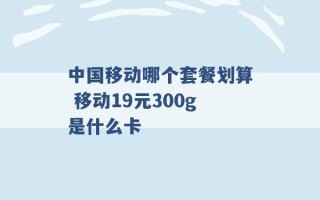 中国移动哪个套餐划算 移动19元300g是什么卡 