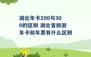 湖北年卡200与300的区别 湖北省旅游年卡和年票有什么区别 