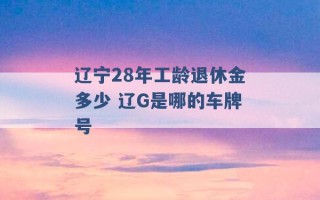 辽宁28年工龄退休金多少 辽G是哪的车牌号 