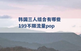 韩国三人组合有哪些 199不限流量pop 