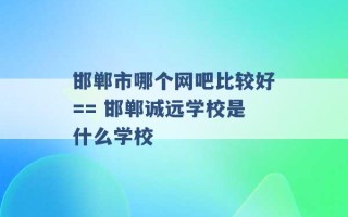 邯郸市哪个网吧比较好== 邯郸诚远学校是什么学校 