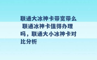 联通大冰神卡带宽带么 联通冰神卡值得办理吗，联通大小冰神卡对比分析 