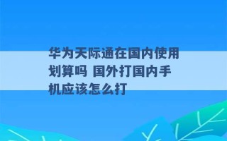 华为天际通在国内使用划算吗 国外打国内手机应该怎么打 