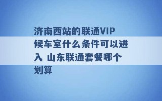 济南西站的联通VIP候车室什么条件可以进入 山东联通套餐哪个划算 