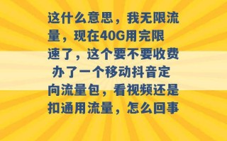 这什么意思，我无限流量，现在40G用完限速了，这个要不要收费 办了一个移动抖音定向流量包，看视频还是扣通用流量，怎么回事 