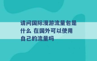 请问国际漫游流量包是什么 在国外可以使用自己的流量吗 