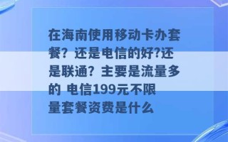 在海南使用移动卡办套餐？还是电信的好?还是联通？主要是流量多的 电信199元不限量套餐资费是什么 