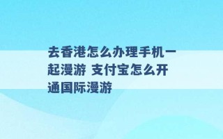 去香港怎么办理手机一起漫游 支付宝怎么开通国际漫游 