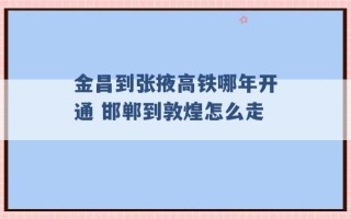 金昌到张掖高铁哪年开通 邯郸到敦煌怎么走 