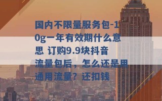 国内不限量服务包-10g一年有效期什么意思 订购9.9块抖音流量包后，怎么还是用通用流量？还扣钱 