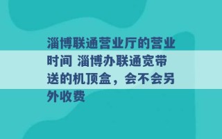 淄博联通营业厅的营业时间 淄博办联通宽带送的机顶盒，会不会另外收费 