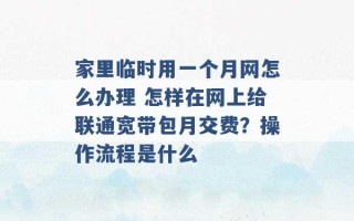 家里临时用一个月网怎么办理 怎样在网上给联通宽带包月交费？操作流程是什么 