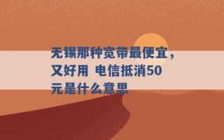 无锡那种宽带最便宜，又好用 电信抵消50元是什么意思 