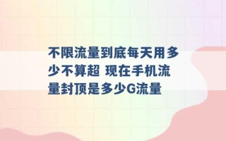 不限流量到底每天用多少不算超 现在手机流量封顶是多少G流量 