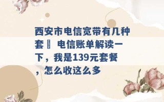 西安市电信宽带有几种套歺 电信账单解读一下，我是139元套餐，怎么收这么多 