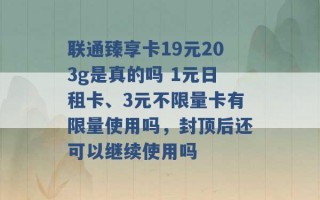 联通臻享卡19元203g是真的吗 1元日租卡、3元不限量卡有限量使用吗，封顶后还可以继续使用吗 