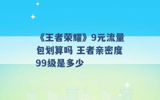 《王者荣耀》9元流量包划算吗 王者亲密度99级是多少 