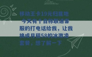 移动王卡19元归属地 今天有个自称联通客服的打电话给我，让我换成月租58的冰激凌套餐，想了解一下 