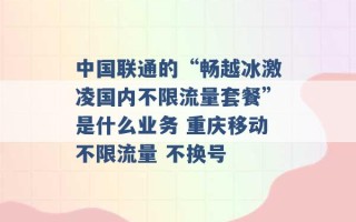 中国联通的“畅越冰激凌国内不限流量套餐”是什么业务 重庆移动不限流量 不换号 