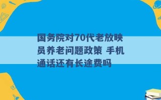 国务院对70代老放映员养老问题政策 手机通话还有长途费吗 