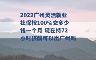 2022广州灵活就业社保按100％交多少钱一个月 现在持72小时核酸可以出广州吗 