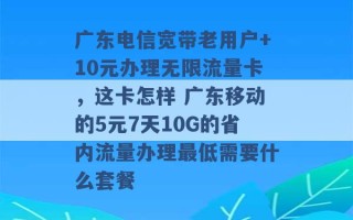 广东电信宽带老用户+10元办理无限流量卡，这卡怎样 广东移动的5元7天10G的省内流量办理最低需要什么套餐 