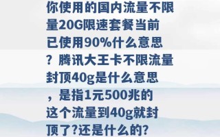 你使用的国内流量不限量20G限速套餐当前已使用90%什么意思？腾讯大王卡不限流量封顶40g是什么意思，是指1元500兆的这个流量到40g就封顶了?还是什么的？ 