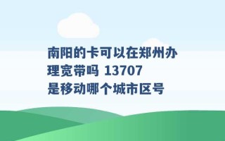 南阳的卡可以在郑州办理宽带吗 13707是移动哪个城市区号 