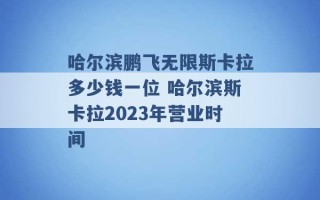 哈尔滨鹏飞无限斯卡拉多少钱一位 哈尔滨斯卡拉2023年营业时间 