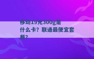 移动19元300g是什么卡？联通最便宜套餐？ 