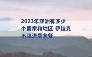 2023年亚洲有多少个国家和地区 伊拉克不限流量套餐 