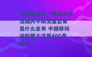 中国联通的“畅越冰激凌国内不限流量套餐”是什么业务 中国移动说的那个流量40G是多少了 