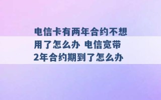 电信卡有两年合约不想用了怎么办 电信宽带2年合约期到了怎么办 