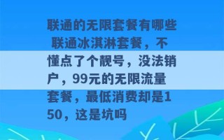 联通的无限套餐有哪些 联通冰淇淋套餐，不懂点了个靓号，没法销户，99元的无限流量套餐，最低消费却是150，这是坑吗 