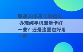 联通29乐享卡好用么 办理纯手机流量卡好一些？还是流量包好用一些 