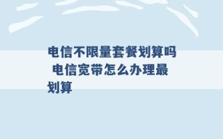 电信不限量套餐划算吗 电信宽带怎么办理最划算 